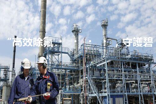 “高效除氟，守護碧水藍天——廢水中氟離子處理新篇章”